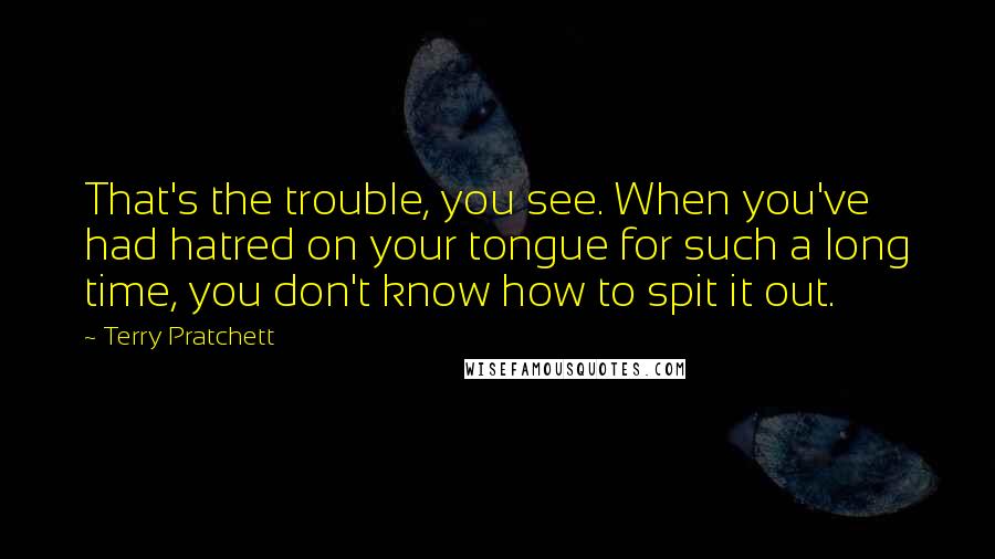 Terry Pratchett Quotes: That's the trouble, you see. When you've had hatred on your tongue for such a long time, you don't know how to spit it out.