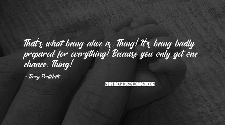 Terry Pratchett Quotes: That's what being alive is, Thing! It's being badly prepared for everything! Because you only get one chance, Thing!