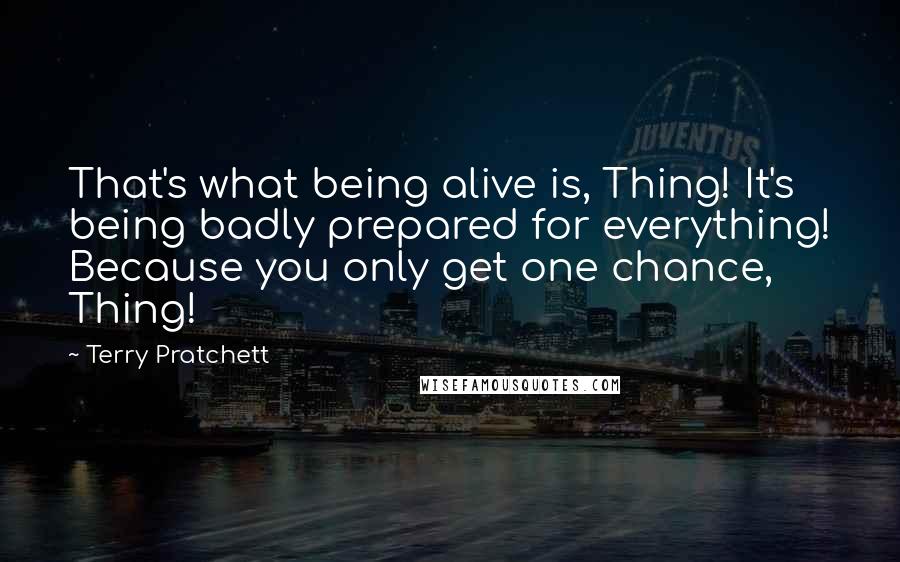 Terry Pratchett Quotes: That's what being alive is, Thing! It's being badly prepared for everything! Because you only get one chance, Thing!