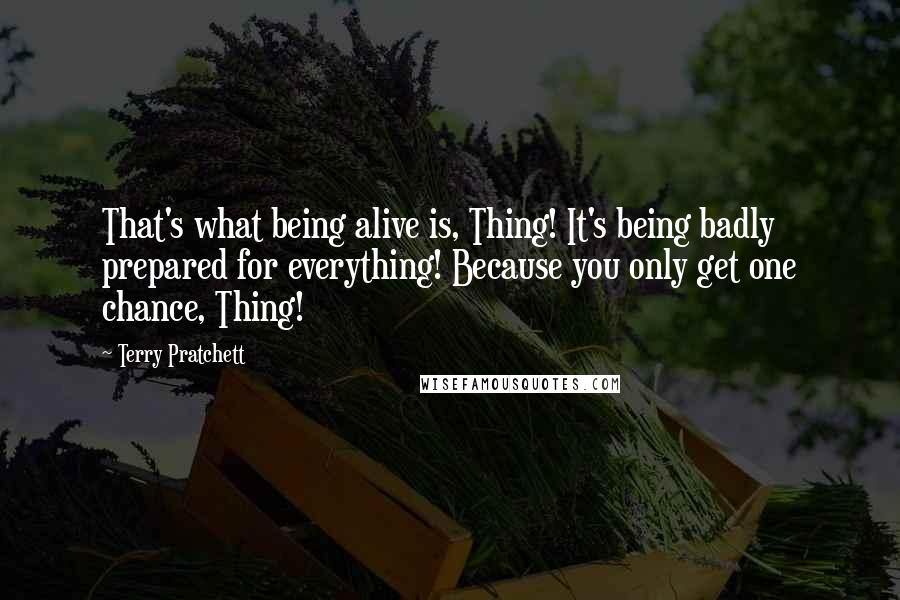 Terry Pratchett Quotes: That's what being alive is, Thing! It's being badly prepared for everything! Because you only get one chance, Thing!