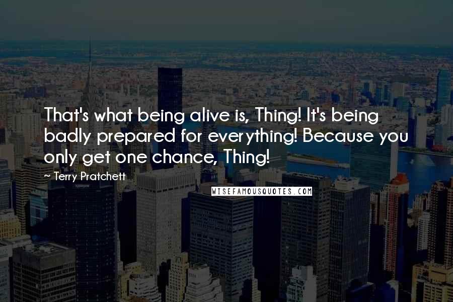 Terry Pratchett Quotes: That's what being alive is, Thing! It's being badly prepared for everything! Because you only get one chance, Thing!