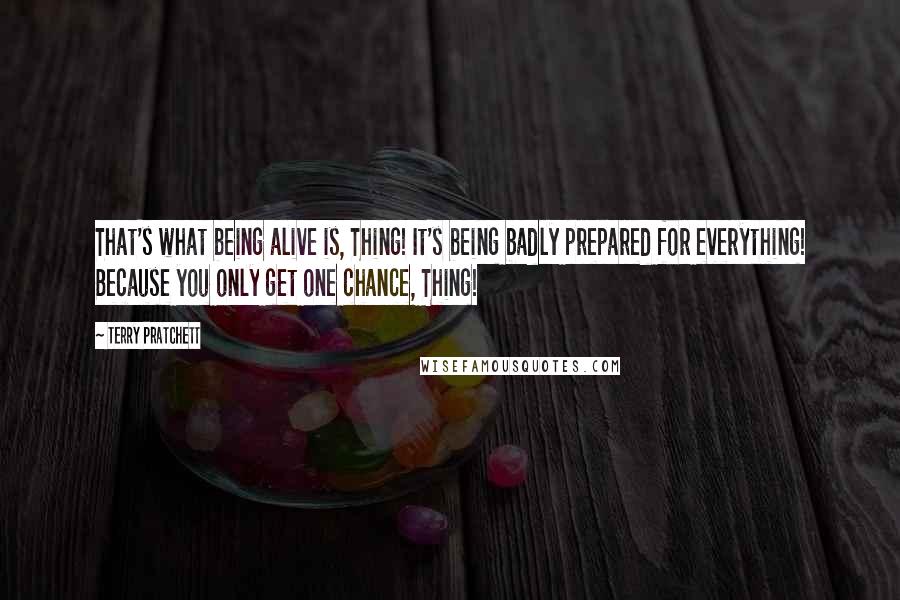 Terry Pratchett Quotes: That's what being alive is, Thing! It's being badly prepared for everything! Because you only get one chance, Thing!