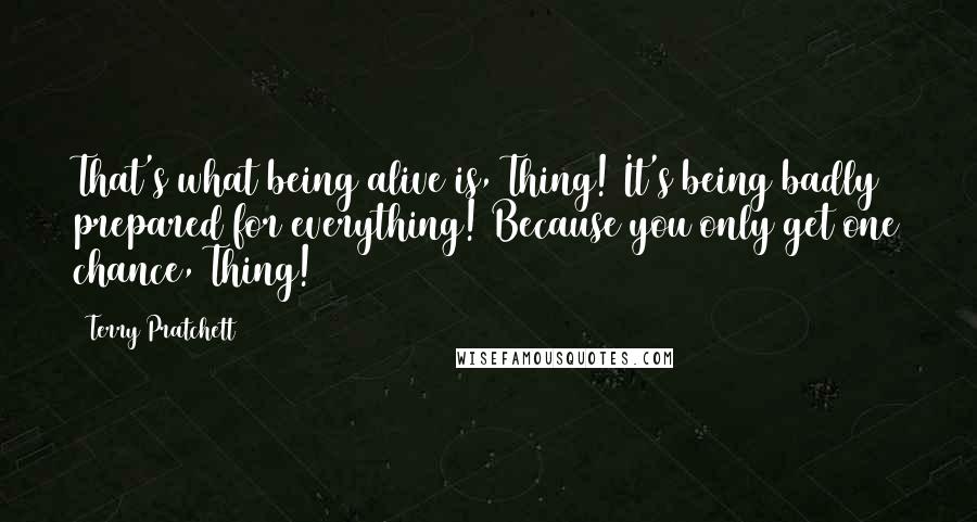 Terry Pratchett Quotes: That's what being alive is, Thing! It's being badly prepared for everything! Because you only get one chance, Thing!