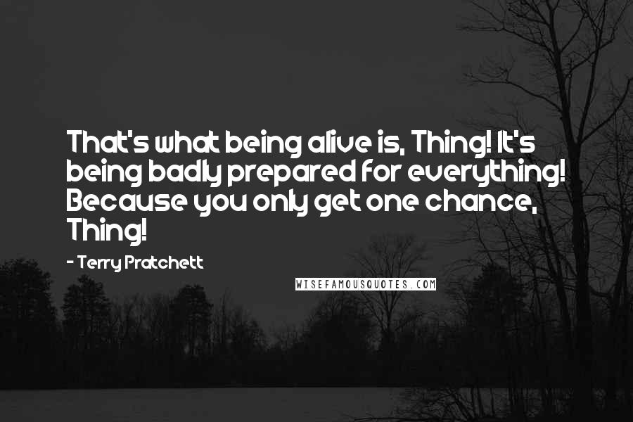 Terry Pratchett Quotes: That's what being alive is, Thing! It's being badly prepared for everything! Because you only get one chance, Thing!