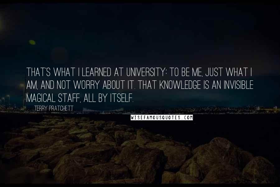 Terry Pratchett Quotes: That's what I learned at university: to be me, just what I am, and not worry about it. That knowledge is an invisible magical staff, all by itself.