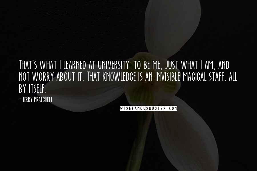 Terry Pratchett Quotes: That's what I learned at university: to be me, just what I am, and not worry about it. That knowledge is an invisible magical staff, all by itself.