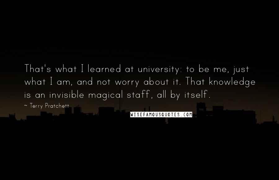 Terry Pratchett Quotes: That's what I learned at university: to be me, just what I am, and not worry about it. That knowledge is an invisible magical staff, all by itself.