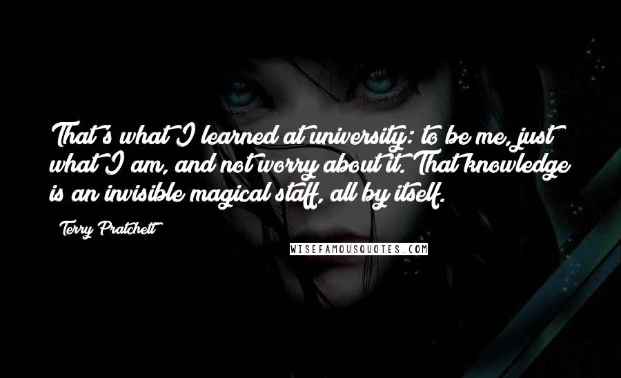 Terry Pratchett Quotes: That's what I learned at university: to be me, just what I am, and not worry about it. That knowledge is an invisible magical staff, all by itself.