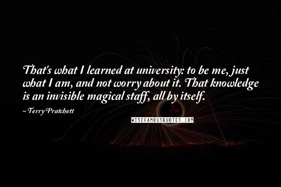 Terry Pratchett Quotes: That's what I learned at university: to be me, just what I am, and not worry about it. That knowledge is an invisible magical staff, all by itself.