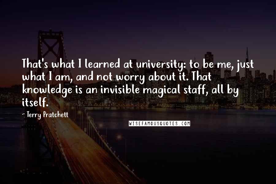Terry Pratchett Quotes: That's what I learned at university: to be me, just what I am, and not worry about it. That knowledge is an invisible magical staff, all by itself.