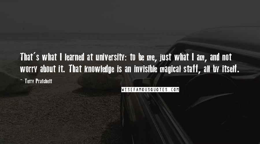 Terry Pratchett Quotes: That's what I learned at university: to be me, just what I am, and not worry about it. That knowledge is an invisible magical staff, all by itself.
