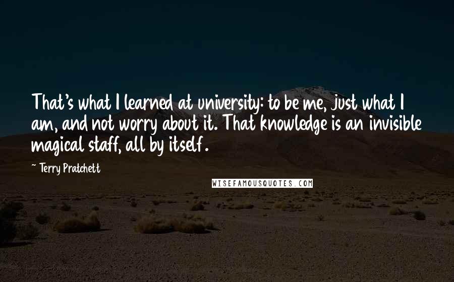 Terry Pratchett Quotes: That's what I learned at university: to be me, just what I am, and not worry about it. That knowledge is an invisible magical staff, all by itself.