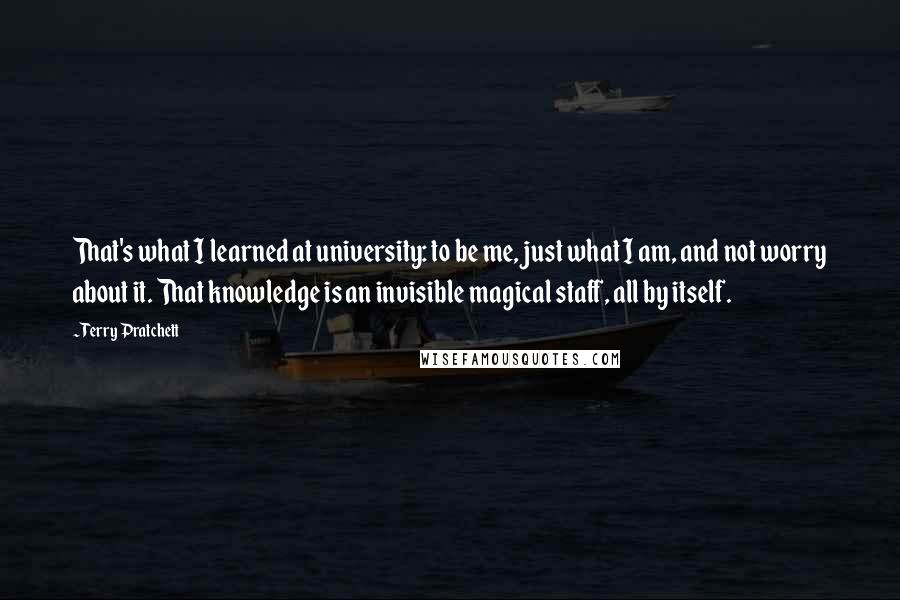Terry Pratchett Quotes: That's what I learned at university: to be me, just what I am, and not worry about it. That knowledge is an invisible magical staff, all by itself.