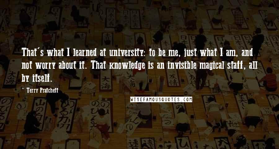 Terry Pratchett Quotes: That's what I learned at university: to be me, just what I am, and not worry about it. That knowledge is an invisible magical staff, all by itself.