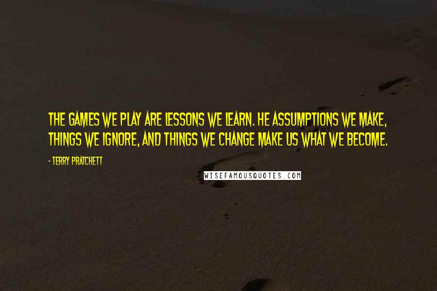 Terry Pratchett Quotes: The games we play are lessons we learn. He assumptions we make, things we ignore, and things we change make us what we become.