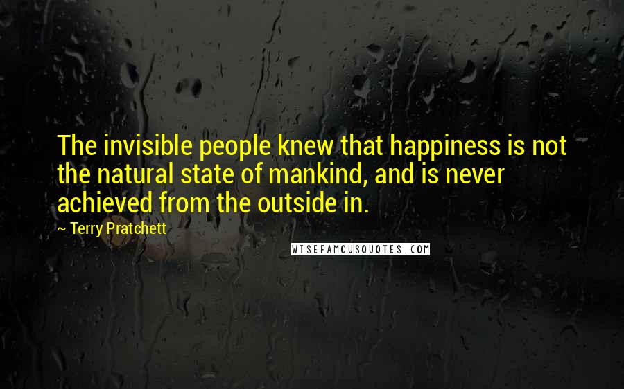 Terry Pratchett Quotes: The invisible people knew that happiness is not the natural state of mankind, and is never achieved from the outside in.