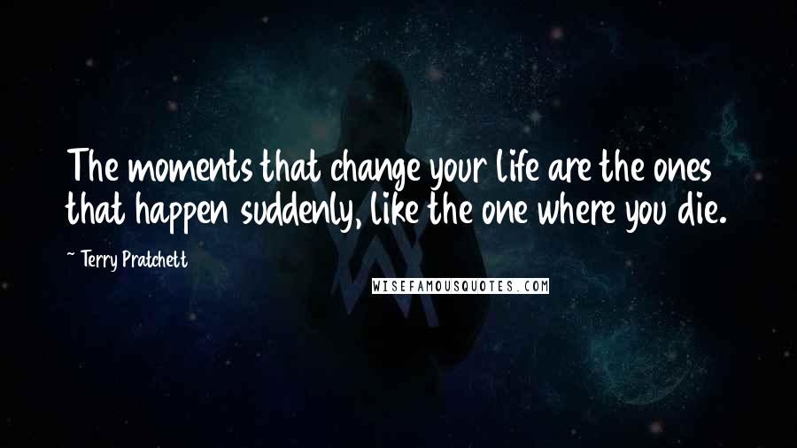 Terry Pratchett Quotes: The moments that change your life are the ones that happen suddenly, like the one where you die.