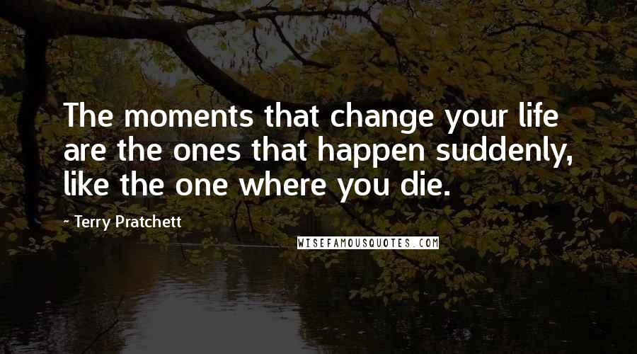 Terry Pratchett Quotes: The moments that change your life are the ones that happen suddenly, like the one where you die.