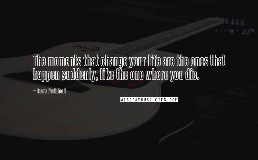 Terry Pratchett Quotes: The moments that change your life are the ones that happen suddenly, like the one where you die.