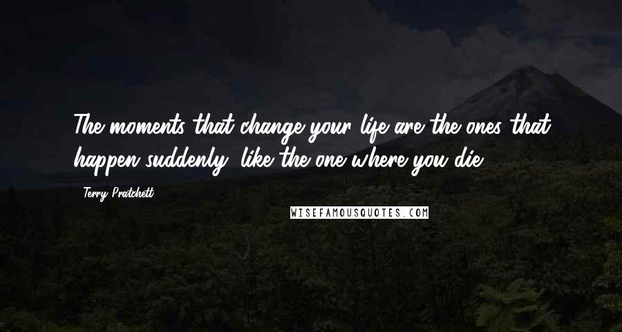 Terry Pratchett Quotes: The moments that change your life are the ones that happen suddenly, like the one where you die.