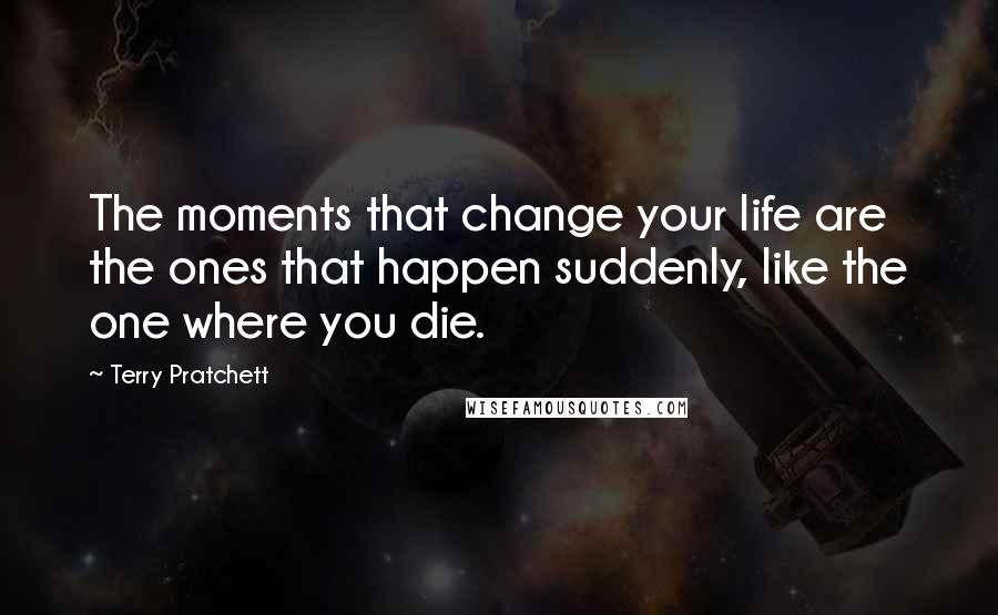 Terry Pratchett Quotes: The moments that change your life are the ones that happen suddenly, like the one where you die.