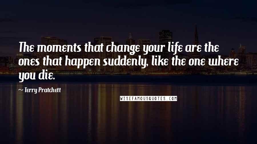 Terry Pratchett Quotes: The moments that change your life are the ones that happen suddenly, like the one where you die.