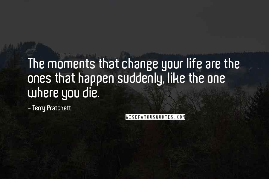 Terry Pratchett Quotes: The moments that change your life are the ones that happen suddenly, like the one where you die.