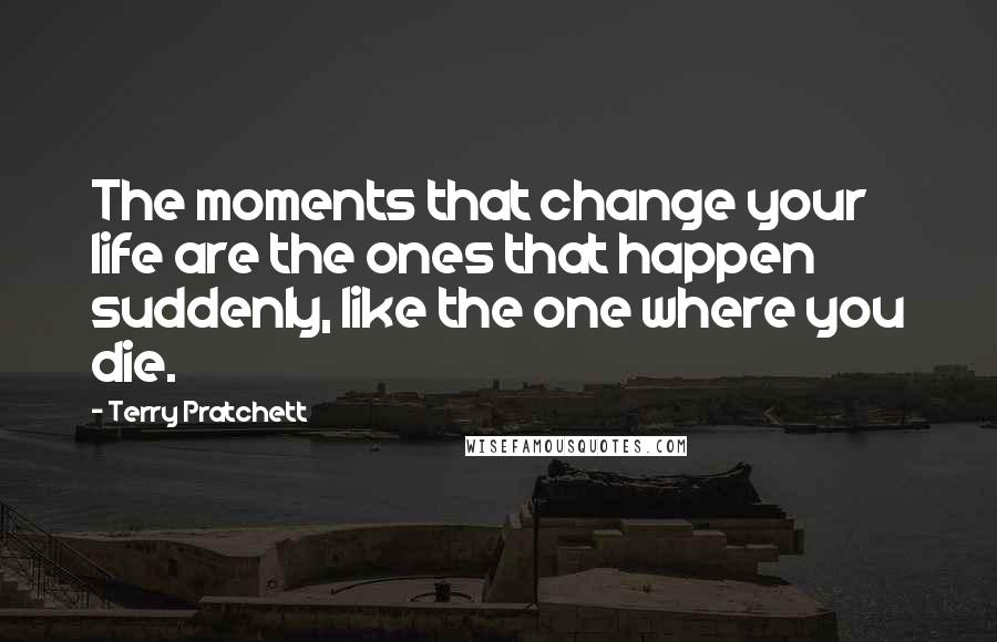 Terry Pratchett Quotes: The moments that change your life are the ones that happen suddenly, like the one where you die.