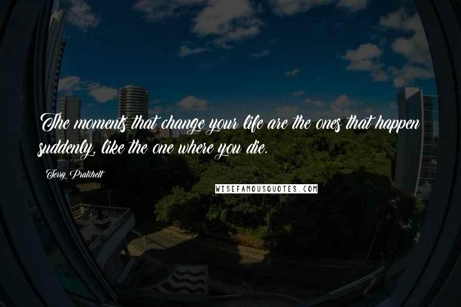 Terry Pratchett Quotes: The moments that change your life are the ones that happen suddenly, like the one where you die.