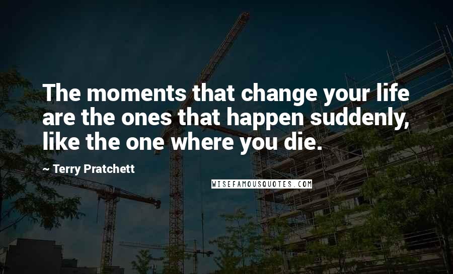 Terry Pratchett Quotes: The moments that change your life are the ones that happen suddenly, like the one where you die.