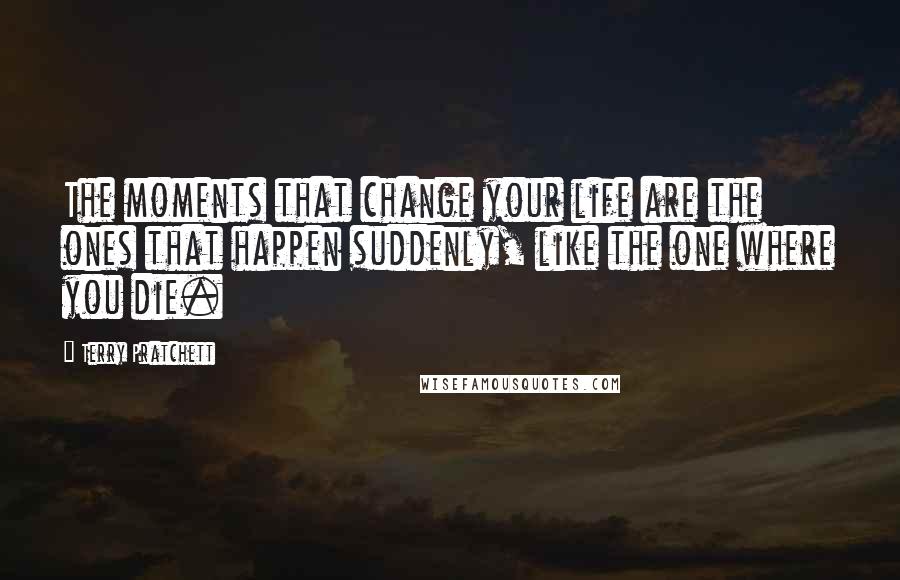 Terry Pratchett Quotes: The moments that change your life are the ones that happen suddenly, like the one where you die.