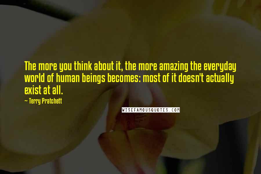 Terry Pratchett Quotes: The more you think about it, the more amazing the everyday world of human beings becomes: most of it doesn't actually exist at all.