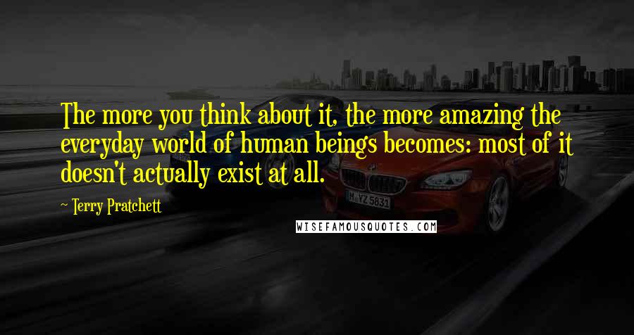 Terry Pratchett Quotes: The more you think about it, the more amazing the everyday world of human beings becomes: most of it doesn't actually exist at all.