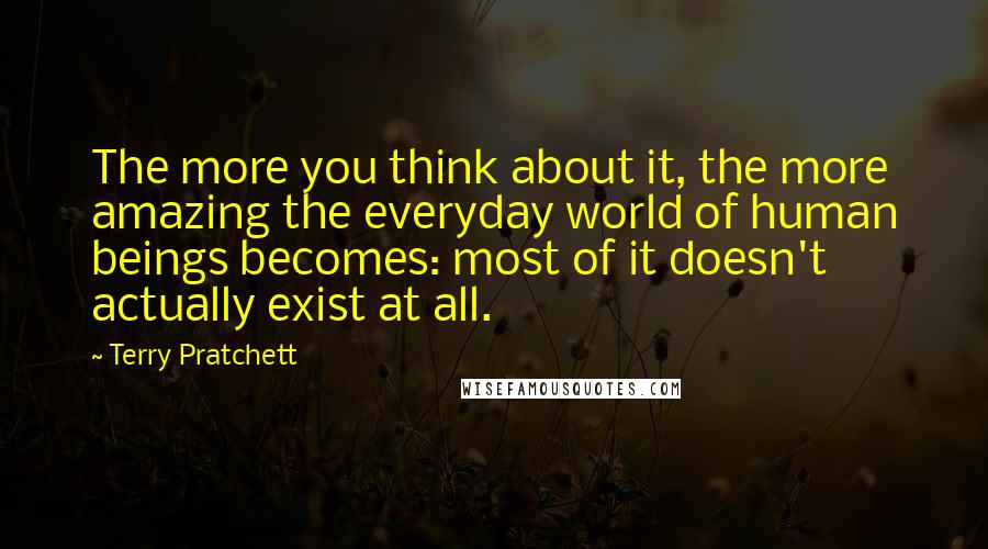 Terry Pratchett Quotes: The more you think about it, the more amazing the everyday world of human beings becomes: most of it doesn't actually exist at all.