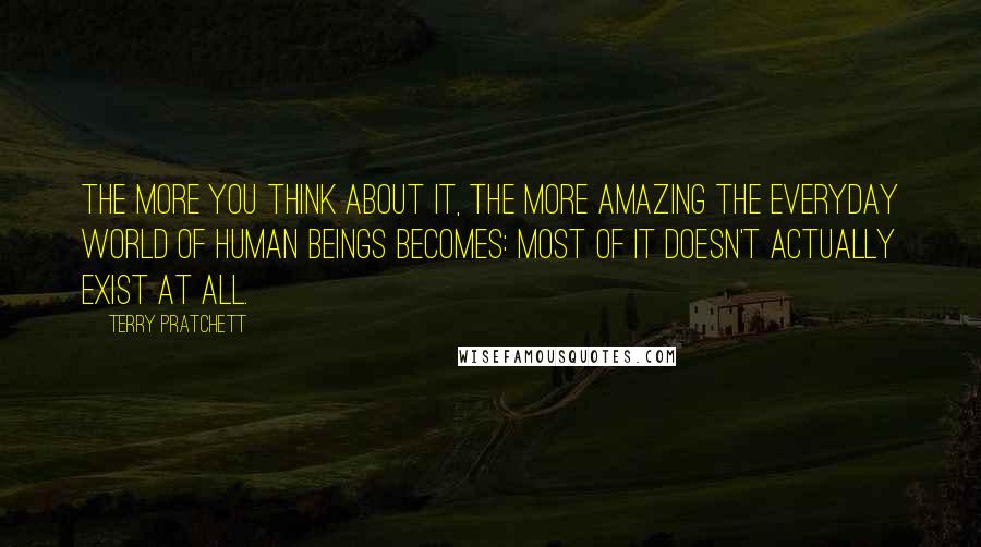 Terry Pratchett Quotes: The more you think about it, the more amazing the everyday world of human beings becomes: most of it doesn't actually exist at all.