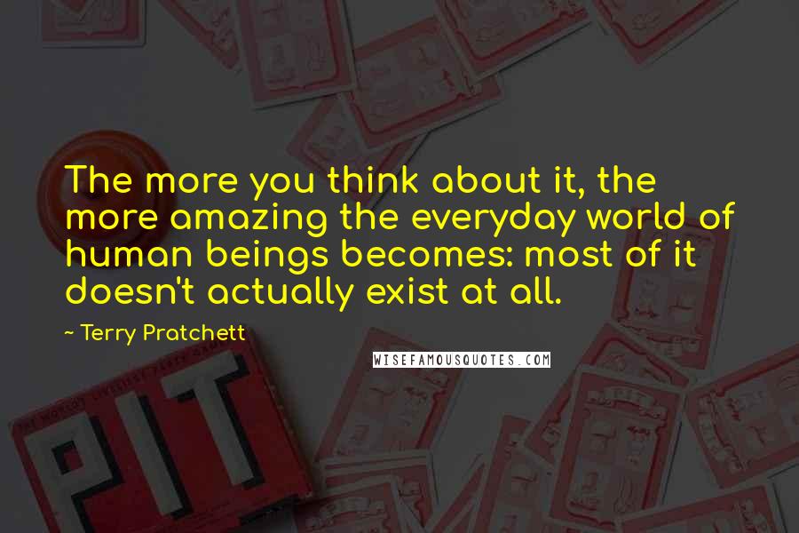 Terry Pratchett Quotes: The more you think about it, the more amazing the everyday world of human beings becomes: most of it doesn't actually exist at all.