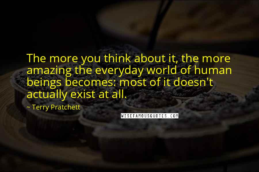 Terry Pratchett Quotes: The more you think about it, the more amazing the everyday world of human beings becomes: most of it doesn't actually exist at all.