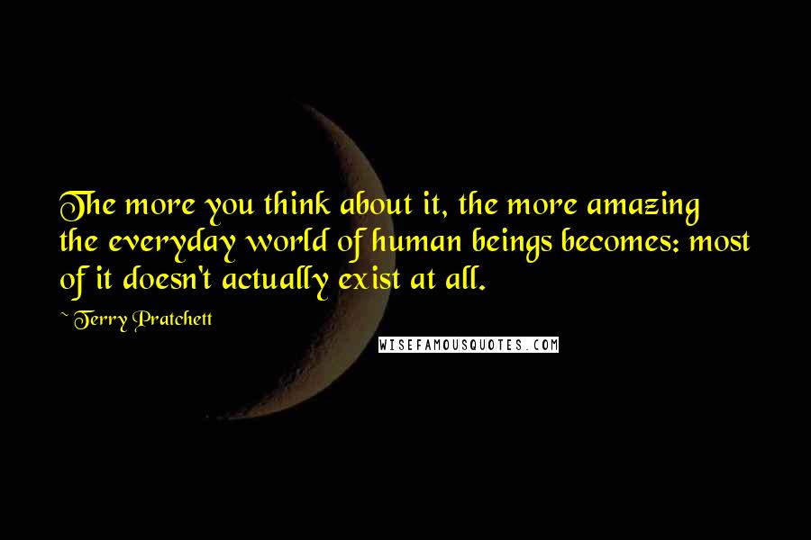 Terry Pratchett Quotes: The more you think about it, the more amazing the everyday world of human beings becomes: most of it doesn't actually exist at all.