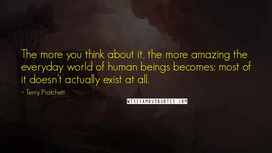 Terry Pratchett Quotes: The more you think about it, the more amazing the everyday world of human beings becomes: most of it doesn't actually exist at all.