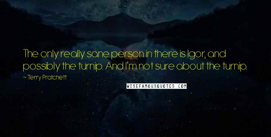 Terry Pratchett Quotes: The only really sane person in there is Igor, and possibly the turnip. And I'm not sure about the turnip.