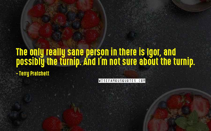 Terry Pratchett Quotes: The only really sane person in there is Igor, and possibly the turnip. And I'm not sure about the turnip.
