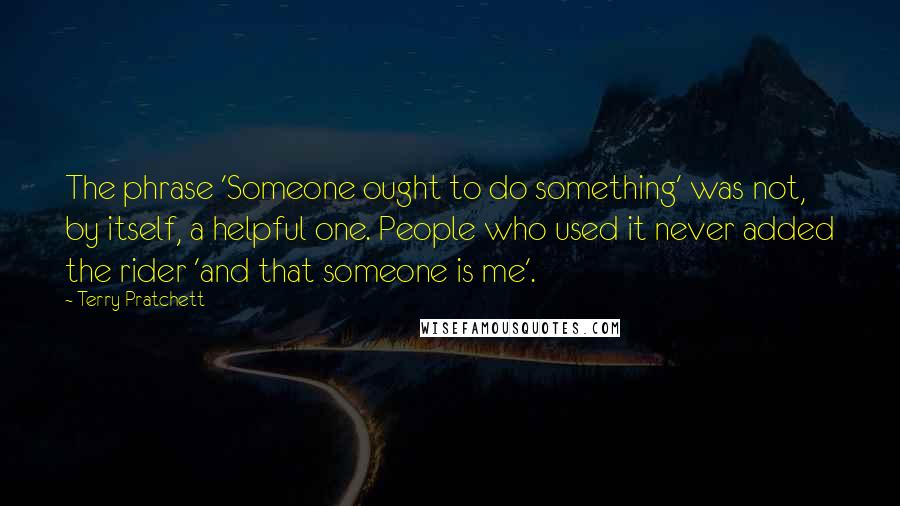 Terry Pratchett Quotes: The phrase 'Someone ought to do something' was not, by itself, a helpful one. People who used it never added the rider 'and that someone is me'.