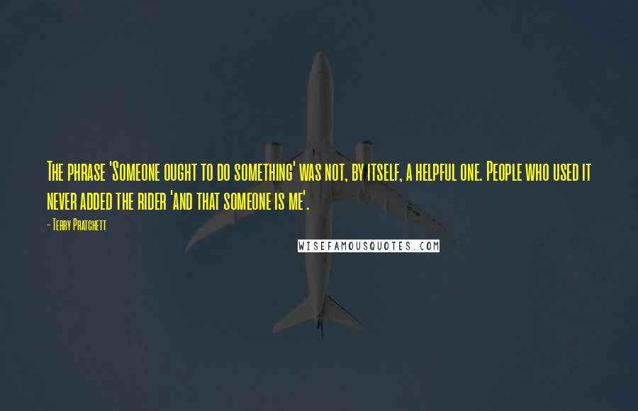 Terry Pratchett Quotes: The phrase 'Someone ought to do something' was not, by itself, a helpful one. People who used it never added the rider 'and that someone is me'.