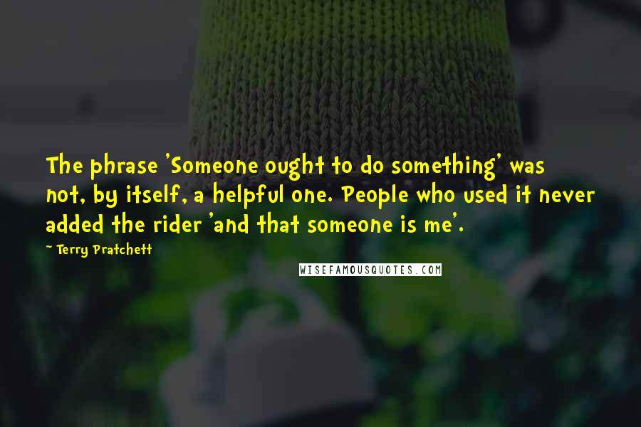 Terry Pratchett Quotes: The phrase 'Someone ought to do something' was not, by itself, a helpful one. People who used it never added the rider 'and that someone is me'.