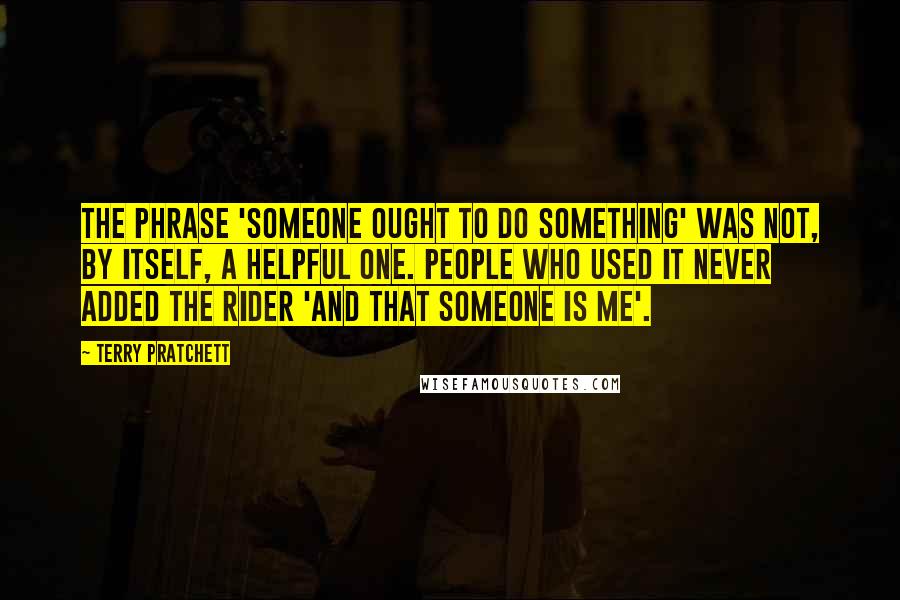 Terry Pratchett Quotes: The phrase 'Someone ought to do something' was not, by itself, a helpful one. People who used it never added the rider 'and that someone is me'.