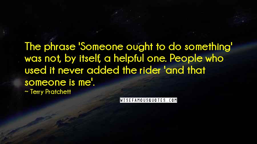 Terry Pratchett Quotes: The phrase 'Someone ought to do something' was not, by itself, a helpful one. People who used it never added the rider 'and that someone is me'.