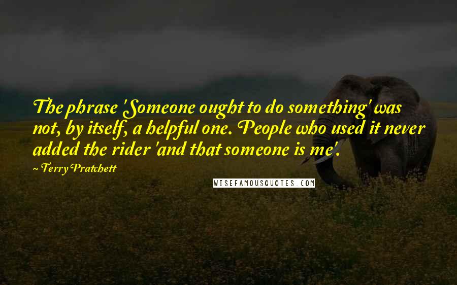 Terry Pratchett Quotes: The phrase 'Someone ought to do something' was not, by itself, a helpful one. People who used it never added the rider 'and that someone is me'.