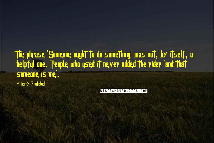 Terry Pratchett Quotes: The phrase 'Someone ought to do something' was not, by itself, a helpful one. People who used it never added the rider 'and that someone is me'.