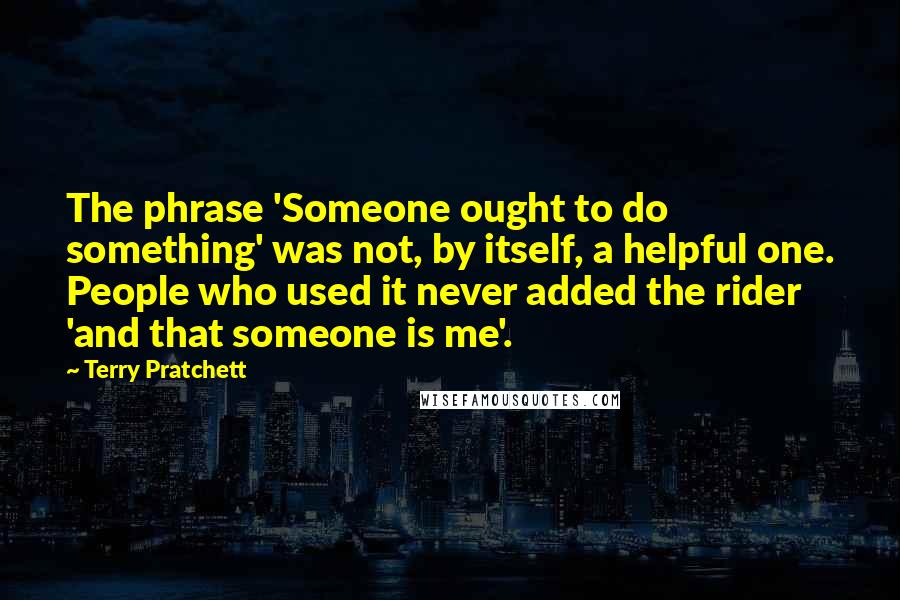 Terry Pratchett Quotes: The phrase 'Someone ought to do something' was not, by itself, a helpful one. People who used it never added the rider 'and that someone is me'.