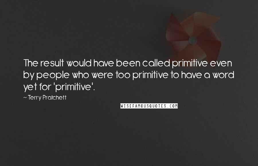 Terry Pratchett Quotes: The result would have been called primitive even by people who were too primitive to have a word yet for 'primitive'.